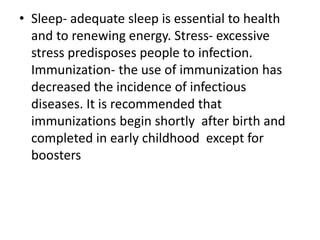 • Sleep- adequate sleep is essential to health
and to renewing energy. Stress- excessive
stress predisposes people to infection.
Immunization- the use of immunization has
decreased the incidence of infectious
diseases. It is recommended that
immunizations begin shortly after birth and
completed in early childhood except for
boosters
 
