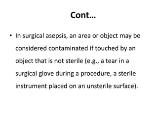 Cont…
• In surgical asepsis, an area or object may be
considered contaminated if touched by an
object that is not sterile (e.g., a tear in a
surgical glove during a procedure, a sterile
instrument placed on an unsterile surface).
 