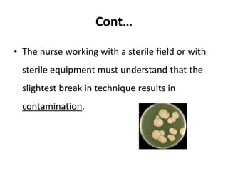 Cont…
• The nurse working with a sterile field or with
sterile equipment must understand that the
slightest break in technique results in
contamination.
 