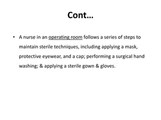 Cont…
• A nurse in an operating room follows a series of steps to
maintain sterile techniques, including applying a mask,
protective eyewear, and a cap; performing a surgical hand
washing; & applying a sterile gown & gloves.
 