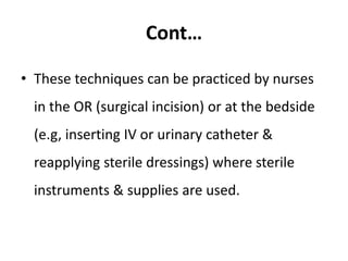 Cont…
• These techniques can be practiced by nurses
in the OR (surgical incision) or at the bedside
(e.g, inserting IV or urinary catheter &
reapplying sterile dressings) where sterile
instruments & supplies are used.
 