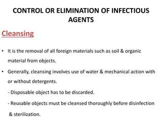 CONTROL OR ELIMINATION OF INFECTIOUS
AGENTS
Cleansing
• It is the removal of all foreign materials such as soil & organic
material from objects.
• Generally, cleansing involves use of water & mechanical action with
or without detergents.
- Disposable object has to be discarded.
- Reusable objects must be cleansed thoroughly before disinfection
& sterilization.
 