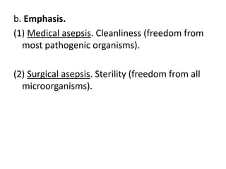 b. Emphasis.
(1) Medical asepsis. Cleanliness (freedom from
most pathogenic organisms).
(2) Surgical asepsis. Sterility (freedom from all
microorganisms).
 