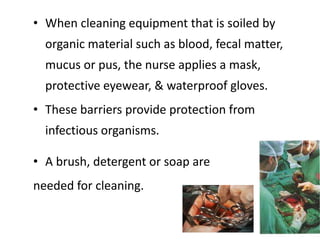 • When cleaning equipment that is soiled by
organic material such as blood, fecal matter,
mucus or pus, the nurse applies a mask,
protective eyewear, & waterproof gloves.
• These barriers provide protection from
infectious organisms.
• A brush, detergent or soap are
needed for cleaning.
 