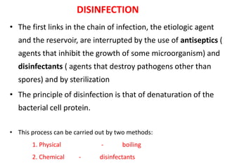 DISINFECTION
• The first links in the chain of infection, the etiologic agent
and the reservoir, are interrupted by the use of antiseptics (
agents that inhibit the growth of some microorganism) and
disinfectants ( agents that destroy pathogens other than
spores) and by sterilization
• The principle of disinfection is that of denaturation of the
bacterial cell protein.
• This process can be carried out by two methods:
1. Physical - boiling
2. Chemical - disinfectants
 