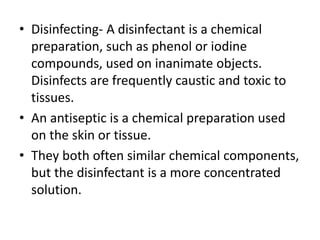 • Disinfecting- A disinfectant is a chemical
preparation, such as phenol or iodine
compounds, used on inanimate objects.
Disinfects are frequently caustic and toxic to
tissues.
• An antiseptic is a chemical preparation used
on the skin or tissue.
• They both often similar chemical components,
but the disinfectant is a more concentrated
solution.
 