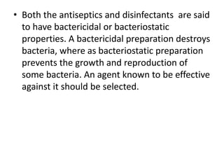 • Both the antiseptics and disinfectants are said
to have bactericidal or bacteriostatic
properties. A bactericidal preparation destroys
bacteria, where as bacteriostatic preparation
prevents the growth and reproduction of
some bacteria. An agent known to be effective
against it should be selected.
 