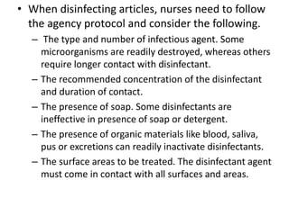• When disinfecting articles, nurses need to follow
the agency protocol and consider the following.
– The type and number of infectious agent. Some
microorganisms are readily destroyed, whereas others
require longer contact with disinfectant.
– The recommended concentration of the disinfectant
and duration of contact.
– The presence of soap. Some disinfectants are
ineffective in presence of soap or detergent.
– The presence of organic materials like blood, saliva,
pus or excretions can readily inactivate disinfectants.
– The surface areas to be treated. The disinfectant agent
must come in contact with all surfaces and areas.
 