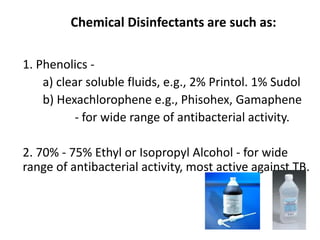 Chemical Disinfectants are such as:
1. Phenolics -
a) clear soluble fluids, e.g., 2% Printol. 1% Sudol
b) Hexachlorophene e.g., Phisohex, Gamaphene
- for wide range of antibacterial activity.
2. 70% - 75% Ethyl or Isopropyl Alcohol - for wide
range of antibacterial activity, most active against TB.
 