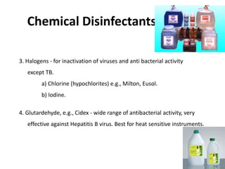 Chemical Disinfectants cont….
3. Halogens - for inactivation of viruses and anti bacterial activity
except TB.
a) Chlorine (hypochlorites) e.g., Milton, Eusol.
b) Iodine.
4. Glutardehyde, e.g., Cidex - wide range of antibacterial activity, very
effective against Hepatitis B virus. Best for heat sensitive instruments.
 