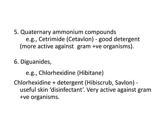 5. Quaternary ammonium compounds
e.g., Cetrimide (Cetavlon) - good detergent
(more active against gram +ve organisms).
6. Diguanides,
e.g., Chlorhexidine (Hibitane)
Chlorhexidine + detergent (Hibiscrub, Savlon) -
useful skin ‘disinfectant’. Very active against gram
+ve organisms.
 