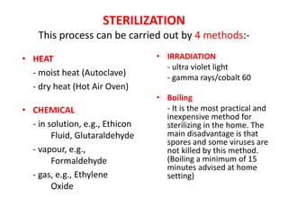 STERILIZATION
This process can be carried out by 4 methods:-
• HEAT
- moist heat (Autoclave)
- dry heat (Hot Air Oven)
• CHEMICAL
- in solution, e.g., Ethicon
Fluid, Glutaraldehyde
- vapour, e.g.,
Formaldehyde
- gas, e.g., Ethylene
Oxide
• IRRADIATION
- ultra violet light
- gamma rays/cobalt 60
• Boiling
- It is the most practical and
inexpensive method for
sterilizing in the home. The
main disadvantage is that
spores and some viruses are
not killed by this method.
(Boiling a minimum of 15
minutes advised at home
setting)
 