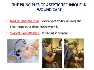 THE PRINCIPLES OF ASEPTIC TECHNIQUE IN
WOUND CARE
• Medical Hand Washing – cleaning of trolley, opening the
dressing pack, to cleaning the wound.
• Surgical Hand Washing – scrubbing in surgery.
 