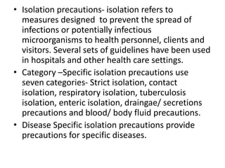 • Isolation precautions- isolation refers to
measures designed to prevent the spread of
infections or potentially infectious
microorganisms to health personnel, clients and
visitors. Several sets of guidelines have been used
in hospitals and other health care settings.
• Category –Specific isolation precautions use
seven categories- Strict isolation, contact
isolation, respiratory isolation, tuberculosis
isolation, enteric isolation, draingae/ secretions
precautions and blood/ body fluid precautions.
• Disease Specific isolation precautions provide
precautions for specific diseases.
 