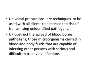 • Universal precautions- are techniques to be
used with all clients to decrease the risk of
transmitting unidentified pathogens.
• UP obstruct the spread of blood borne
pathogens, those microorganisms carried in
blood and body fluids that are capable of
infecting other persons with serious and
difficult to treat viral infections
 