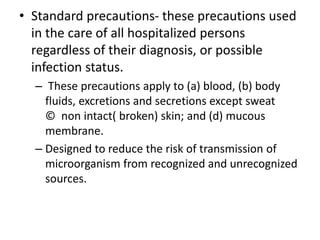 • Standard precautions- these precautions used
in the care of all hospitalized persons
regardless of their diagnosis, or possible
infection status.
– These precautions apply to (a) blood, (b) body
fluids, excretions and secretions except sweat
© non intact( broken) skin; and (d) mucous
membrane.
– Designed to reduce the risk of transmission of
microorganism from recognized and unrecognized
sources.
 
