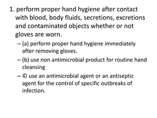 1. perform proper hand hygiene after contact
with blood, body fluids, secretions, excretions
and contaminated objects whether or not
gloves are worn.
– (a) perform proper hand hygiene immediately
after removing gloves.
– (b) use non antimicrobial product for routine hand
cleansing
– © use an antimicrobial agent or an antiseptic
agent for the control of specific outbreaks of
infection.
 