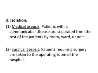 d. Isolation.
(1) Medical asepsis. Patients with a
communicable disease are separated from the
rest of the patients by room, ward, or unit.
(2) Surgical asepsis. Patients requiring surgery
are taken to the operating room of the
hospital.
 