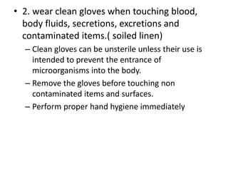 • 2. wear clean gloves when touching blood,
body fluids, secretions, excretions and
contaminated items.( soiled linen)
– Clean gloves can be unsterile unless their use is
intended to prevent the entrance of
microorganisms into the body.
– Remove the gloves before touching non
contaminated items and surfaces.
– Perform proper hand hygiene immediately
 
