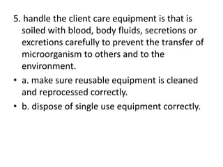 5. handle the client care equipment is that is
soiled with blood, body fluids, secretions or
excretions carefully to prevent the transfer of
microorganism to others and to the
environment.
• a. make sure reusable equipment is cleaned
and reprocessed correctly.
• b. dispose of single use equipment correctly.
 