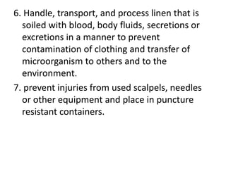 6. Handle, transport, and process linen that is
soiled with blood, body fluids, secretions or
excretions in a manner to prevent
contamination of clothing and transfer of
microorganism to others and to the
environment.
7. prevent injuries from used scalpels, needles
or other equipment and place in puncture
resistant containers.
 
