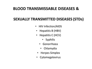 BLOOD TRANSMISSABLE DISEASES &
SEXUALLY TRANSMITTED DISEASES (STDs)
• HIV Infection/AIDS
• Hepatitis B (HBV)
• Hepatitis C (HCV)
• Syphilis
• Gonorrhoea
• Chlamydia
• Herpes Simplex
• Cytomegalovirus
 