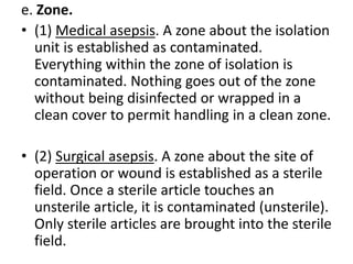 e. Zone.
• (1) Medical asepsis. A zone about the isolation
unit is established as contaminated.
Everything within the zone of isolation is
contaminated. Nothing goes out of the zone
without being disinfected or wrapped in a
clean cover to permit handling in a clean zone.
• (2) Surgical asepsis. A zone about the site of
operation or wound is established as a sterile
field. Once a sterile article touches an
unsterile article, it is contaminated (unsterile).
Only sterile articles are brought into the sterile
field.
 