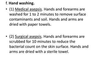 f. Hand washing.
• (1) Medical asepsis. Hands and forearms are
washed for 1 to 2 minutes to remove surface
contaminants and soil. Hands and arms are
dried with paper towels.
• (2) Surgical asepsis. Hands and forearms are
scrubbed for 10 minutes to reduce the
bacterial count on the skin surface. Hands and
arms are dried with a sterile towel.
 