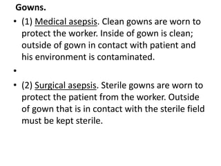 Gowns.
• (1) Medical asepsis. Clean gowns are worn to
protect the worker. Inside of gown is clean;
outside of gown in contact with patient and
his environment is contaminated.
•
• (2) Surgical asepsis. Sterile gowns are worn to
protect the patient from the worker. Outside
of gown that is in contact with the sterile field
must be kept sterile.
 