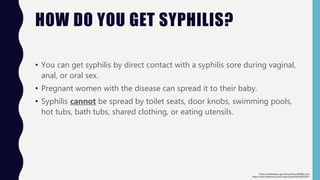 HOW DO YOU GET SYPHILIS?
• You can get syphilis by direct contact with a syphilis sore during vaginal,
anal, or oral sex.
• Pregnant women with the disease can spread it to their baby.
• Syphilis cannot be spread by toilet seats, door knobs, swimming pools,
hot tubs, bath tubs, shared clothing, or eating utensils.
https://www.britannica.com/science/syphilis#ref252970
https://medlineplus.gov/ency/article/000861.htm
 
