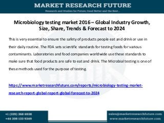 Microbiology testing market 2016 – Global Industry Growth,
Size, Share, Trends & Forecast to 2024
This is very essential to ensure the safety of products people eat and drink or use in
their daily routine. The FDA sets scientific standards for testing foods for various
contaminants. Laboratories and food companies worldwide use these standards to
make sure that food products are safe to eat and drink. The Microbial testing is one of
these methods used for the purpose of testing.
https://www.marketresearchfuture.com/reports/microbiology-testing-market-
research-report-global-report-global-forecast-to-2024
 