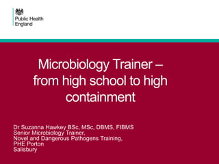Microbiology Trainer –
from high school to high
containment
Dr Suzanna Hawkey BSc, MSc, DBMS, FIBMS
Senior Microbiology Trainer,
Novel and Dangerous Pathogens Training,
PHE Porton
Salisbury
 