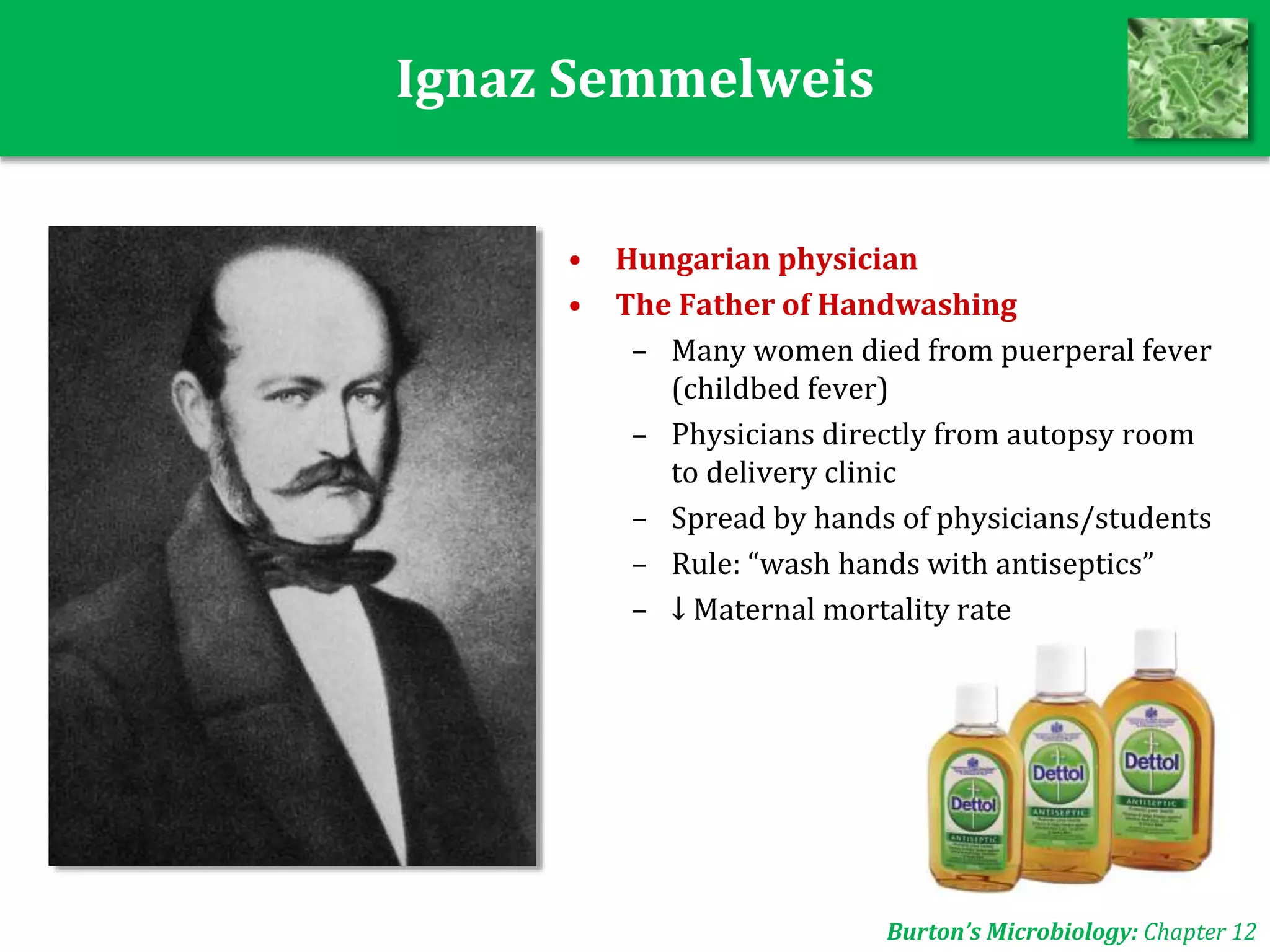 Ignaz Semmelweis
• Hungarian physician
• The Father of Handwashing
– Many women died from puerperal fever
(childbed fever)
– Physicians directly from autopsy room
to delivery clinic
– Spread by hands of physicians/students
– Rule: “wash hands with antiseptics”
– ↓ Maternal mortality rate
Burton’s Microbiology: Chapter 12
 