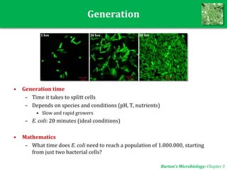 Generation
• Generation time
– Time it takes to splitt cells
– Depends on species and conditions (pH, T, nutrients)
• Slow and rapid growers
– E. coli: 20 minutes (ideal conditions)
• Mathematics
– What time does E. coli need to reach a population of 1.000.000, starting
from just two bacterial cells?
Burton’s Microbiology: Chapter 3
 