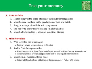 Test your memory
A. True or False
1. Microbiology is the study of disease-causing microorganisms
2. Microbes are involved in the production of food and drinks
3. Fungi are a type of acellular microorganisms
4. The majority of our microflora are “microbial allies”
5. Microbial intoxication is a type of infectious disease
B. Multiple choice
1. Who invented the microscope
a) Pasteur; b) van Leeuwenhoek; c) Fleming
2. Koch’s Postulates proves that
a) Microbes can be isolated from an infected animal; b) Microbes are always found
in the same animal species; c) Specific microbes cause particular diseases
3. Ignaz Semmelweis is reffered to as
a) Father of Microbiology; b) Father of Handwashing; c) Father of Hygiene
 