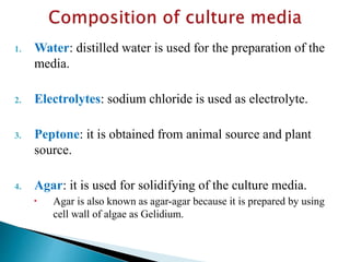 1. Water: distilled water is used for the preparation of the
media.
2. Electrolytes: sodium chloride is used as electrolyte.
3. Peptone: it is obtained from animal source and plant
source.
4. Agar: it is used for solidifying of the culture media.
 Agar is also known as agar-agar because it is prepared by using
cell wall of algae as Gelidium.
 