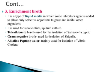  3. Enrichment broth
◦ It is a type of liquid media in which some inhibitors agent is added
to allow only selective organisms to grow and inhibit other
organisms.
◦ It is used for stool culture, sputum culture.
◦ Tetrathionate broth- used for the isolation of Salmonella typhi.
◦ Gram negative broth- used for isolation of Shigella.
◦ Alkaline Peptone water: mainly used for isolation of Vibrio
Cholera.
 