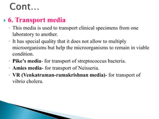  6. Transport media
◦ This media is used to transport clinical specimens from one
laboratory to another.
◦ It has special quality that it does not allow to multiply
microorganisms but help the microorganisms to remain in viable
condition.
◦ Pike’s media- for transport of streptococcus bacteria.
◦ Amies media- for transport of Neisseria.
◦ VR (Venkatraman-ramakrishnan media)- for transport of
vibrio cholera.
 