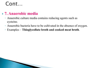  7. Anaerobic media
◦ Anaerobic culture media contains reducing agents such as
cysteine.
◦ Anaerobic bacteria have to be cultivated in the absence of oxygen.
◦ Examples – Thioglycollate broth and cooked meat broth.
 