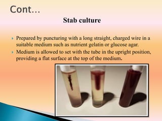 Stab culture
 Prepared by puncturing with a long straight, charged wire in a
suitable medium such as nutrient gelatin or glucose agar.
 Medium is allowed to set with the tube in the upright position,
providing a flat surface at the top of the medium.
 