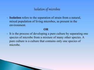  Isolation refers to the separation of strain from a natural,
mixed population of living microbes, as present in the
environment.
OR
 It is the process of developing a pure culture by separating one
species of microbe from a mixture of many other species. A
pure culture is a culture that contains only one species of
microbe.
 