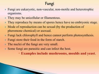  Fungi are eukaryotic, non-vascular, non-motile and heterotrophic
organisms.
 They may be unicellular or filamentous.
 They reproduce by means of spores hence have no embryonic stage.
 Mode of reproduction can be sexual (by the production of
pheromone chemical) or asexual.
 Fungi lack chlorophyll and hence cannot perform photosynthesis.
 Fungi store their food in the form of starch.
 The nuclei of the fungi are very small.
 Some fungi are parasitic and can infect the host.
 Examples include mushrooms, moulds and yeast.
 