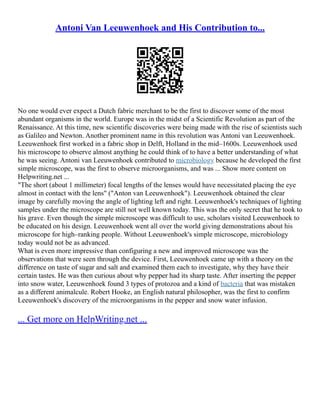 Antoni Van Leeuwenhoek and His Contribution to...
No one would ever expect a Dutch fabric merchant to be the first to discover some of the most
abundant organisms in the world. Europe was in the midst of a Scientific Revolution as part of the
Renaissance. At this time, new scientific discoveries were being made with the rise of scientists such
as Galileo and Newton. Another prominent name in this revolution was Antoni van Leeuwenhoek.
Leeuwenhoek first worked in a fabric shop in Delft, Holland in the mid–1600s. Leeuwenhoek used
his microscope to observe almost anything he could think of to have a better understanding of what
he was seeing. Antoni van Leeuwenhoek contributed to microbiology because he developed the first
simple microscope, was the first to observe microorganisms, and was ... Show more content on
Helpwriting.net ...
"The short (about 1 millimeter) focal lengths of the lenses would have necessitated placing the eye
almost in contact with the lens" ("Anton van Leeuwenhoek"). Leeuwenhoek obtained the clear
image by carefully moving the angle of lighting left and right. Leeuwenhoek's techniques of lighting
samples under the microscope are still not well known today. This was the only secret that he took to
his grave. Even though the simple microscope was difficult to use, scholars visited Leeuwenhoek to
be educated on his design. Leeuwenhoek went all over the world giving demonstrations about his
microscope for high–ranking people. Without Leeuwenhoek's simple microscope, microbiology
today would not be as advanced.
What is even more impressive than configuring a new and improved microscope was the
observations that were seen through the device. First, Leeuwenhoek came up with a theory on the
difference on taste of sugar and salt and examined them each to investigate, why they have their
certain tastes. He was then curious about why pepper had its sharp taste. After inserting the pepper
into snow water, Leeuwenhoek found 3 types of protozoa and a kind of bacteria that was mistaken
as a different animalcule. Robert Hooke, an English natural philosopher, was the first to confirm
Leeuwenhoek's discovery of the microorganisms in the pepper and snow water infusion.
... Get more on HelpWriting.net ...
 