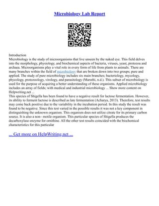 Microbiology Lab Report
Introduction
Microbiology is the study of microorganisms that live unseen by the naked eye. This field delves
into the morphology, physiology, and biochemical aspects of bacteria, viruses, yeast, protozoa and
archaea. Microorganisms play a vital role in every form of life from plants to animals. There are
many branches within the field of microbiology that are broken down into two groups; pure and
applied. The study of pure microbiology includes six main branches; bacteriology, mycology,
phycology, protozoology, virology, and parasitology (Maruthi, n.d.). This subset of microbiology is
used for the purpose of acquiring a better understanding of these organisms. Applied microbiology
includes an array of fields; with medical and industrial microbiology ... Show more content on
Helpwriting.net ...
This species of Shigella has been found to have a negative result for lactose fermentation. However,
its ability to ferment lactose is described as late fermentation (Acharya, 2013). Therefore, test results
may come back positive due to the variability in the incubation period. In this study the result was
found to be negative. Since this test varied in the possible results it was not a key component in
distinguishing the unknown organism. This organism does not utilize citrate for its primary carbon
source. It is also a non– motile organism. This particular species of Shigella produces the
decarboxylase enzyme for ornithine. All the other test results coincided with the biochemical
characteristics for this particular
... Get more on HelpWriting.net ...
 