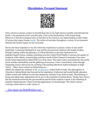 Microbiology Personal Statement
I have chosen to pursue a major in microbiology due to my high interest in public and international
health. I am interested in how microbes play a role in the functionality of the human body.
Moreover, I find the ecological roles of microbes to be critical to our understanding of other fields
of science that impact human health. The niches of microbes throughout a variety of environments
indicates the human impact on our ecosystem.
Service has been important in my life which has inspired me to pursue a minor in non–profit
leadership. I witnessed firsthand how non–profits can positively influence the health of others
through working within the pharmacy of Urban Ministries to provide medications for
underprivileged citizens, leading simulating activities within Pruitt Health to increase the quality of
treatment of the elderly, and providing nutritious meals within Clemson Community Care and a
locally based organization called With Love from Jesus. The major issues concerning the non–profit
sector include sustainability and the gathering of resources. I have viewed these issues through
integrating science and service by assisting with teaching laboratory bench techniques to high–
school ... Show more content on Helpwriting.net ...
subtilis has shaped my certainty in my microbiology related field of study. My participation in
Alternative Spring Break trips focused on the importance of physical and mental health education
within women and children in crisis has shaped my certainty in my field of study. Microbiology is
broad, providing many applications for its use in the treatment of mental illness. Studies have shown
that the interaction between the gut microbiota and the brain could be a factor in the obtaining of
mentally related diseases. There are broad applications of microbiology. This field is always
evolving, which allows a wide variety of
... Get more on HelpWriting.net ...
 