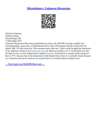 Microbiology: Unknown Discussion
Christine Espinoza
Professor Rojas
Microbiology 200
13 December 2015
Unknown Discussion After many performed test such as the API 20E test strip, motility test,
inoculated plates, gram stain, an identification flow chart which began with the results from an
indole, MR, VP, and citrate test. This amongst many other test. These results brought the conclusion
of my unknown culture to be Escherichia coli, my unknown number was 11. Escherichia coli also
for short E.coli, is a rod–shaped, gram–negative bacteria, this bacteria is usually motile and grows
best at 37℃, because this is the temperature of the human body where it is normally found, because
it is a bacteria that can be found in our normal flora it is a bacteria that is needed in our
... Get more on HelpWriting.net ...
 