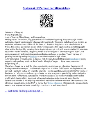 Statement Of Purpose For Microbiology
Statement of Purpose
Name: Ujjwal Rimal
Area of Interest: Microbiology and Immunology.
During his last few months, my grandfather had trouble falling asleep. Frequent cough and his
debilitating health was the matter of concern for our family. The nights had always been horrible as
my father had to take care of him till the dawn. At that time, lung cancer was a fatal disease in
Nepal. His demise gave me an insight into how illness can affect a person's life and of the people
close to him. Intrigued by knowing that a simple microscopic cell with an uncontrolled division took
my dearest one far from me, I began to ponder over the enigma of a microbiological world. As I
grew, my curiosity and inquisitiveness towards diseases began to escalate. Thus, I pursued my
growing interest by opting for Biology as one of the majors in high school.
After completion of Intermediate in Science with biology, I decided to pursue Microbiology as my
major in undergraduate studies at Tri–Chandra Multiple Campus ... Show more content on
Helpwriting.net ...
These have forced me to look for other opportunities to continue my education. Department of
Biology at the University of Louisiana at Lafayette has excellent facilities and leading laboratories
in which I can fully realize my scientific interests. I would regard my admission to the University of
Louisiana at Lafayette not only as a great honor but also as a great responsibility and an obligation
to work hard. Furthermore, I chose your country because it is the most developed country in the
world which has the ability to provide all types of education to the domestic as well as the
international student. It has a quality educational institution for better education. Besides these, a lot
of foreign students come to the USA to pursue their higher education, which provides an opportunity
to meet new peoples and share knowledge, experience, as well as a cultural
... Get more on HelpWriting.net ...
 