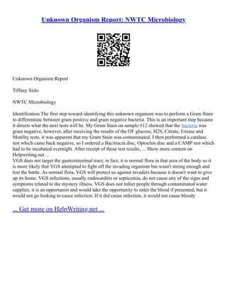Unknown Organism Report: NWTC Microbiology
Unknown Organism Report
Tiffany Sislo
NWTC Microbiology
Identification The first step toward identifying this unknown organism was to perform a Gram Stain
to differentiate between gram positive and gram negative bacteria. This is an important step because
it directs what the next tests will be. My Gram Stain on sample #12 showed that the bacteria was
gram negative, however, after receiving the results of the OF glucose, H2S, Citrate, Urease and
Motility tests, it was apparent that my Gram Stain was contaminated. I then performed a catalase
test which came back negative, so I ordered a Bacitracin disc, Optochin disc and a CAMP test which
had to be incubated overnight. After receipt of those test results, ... Show more content on
Helpwriting.net ...
VGS does not target the gastrointestinal tract; in fact, it is normal flora in that area of the body so it
is more likely that VGS attempted to fight off the invading organism but wasn't strong enough and
lost the battle. As normal flora, VGS will protect us against invaders because it doesn't want to give
up its home. VGS infections, usually endocarditis or septicemia, do not cause any of the signs and
symptoms related to the mystery illness. VGS does not infect people through contaminated water
supplies, it is an opportunist and would take the opportunity to enter the blood if presented, but it
would not go looking to cause infection. If it did cause infection, it would not cause bloody
... Get more on HelpWriting.net ...
 