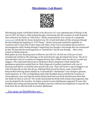 Microbiology Lab Report
Microbiology begins with Robert Hooke in his discovery of a very important part of biology in the
year of 1665. He observe while looking through a microscope that life existence of small structural
units referred to by Hooke as "little boxes". Hooke constructed his own version of a compound
microscope which had two lenses instead of one. He viewed individual cell like structures through
the lens marking the beginning to "Cell Theory". Hooke microscope lacked the capability of
resolution and it wasn't able to show large cells either. Anton Van Leeuwenhoek discovered live
microorganisms while looking through a magnifying lens through a microscope that was constructed
by him. He describe the microorganisms as "animalcules" that he seen through ... Show more
content on Helpwriting.net ...
Redi gather up some decaying meat in filled two jars full of it. He left one of the jars of meat
unsealed and watched as flies laid eggs on the meat than the eggs developed into larvae. The jar of
meat that had a seal on it contains no maggots because flies couldn't enter into the jar to create any
maggots. This experiment did not prove anything to Redi's antagonists which claimed the
spontaneous generation needed fresh air. Redi composed of another experiment with a jar of
decaying meat that he covered this time around with a net. There still wasn't a sign of maggots even
with air being able to enter into the jar. Although Redi proved his theory, many scientist still
believed that nonliving matter identify by Leeuwenhoek's ''animalcules'' were enough to generate
small organisms. In 1745, an Englishman name John Needham discovered that the existence of
microorganisms were real when he boiled chicken broth and corn broth and then pour them both
into flasks for them to cool off. The results showed that the broths both contain microorganisms that
were developed by the microbes. An Italian scientist Lazzaro Spallanzani suggested 20 years after
Needham discovering proclaiming that Needham may have allowed microorganisms to seep into the
broth from the air after the broth was boiled. Spallanzani
... Get more on HelpWriting.net ...
 