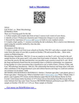 Soil vs Microbiology
TITLE
Lab #4 Soil –vs– Water Microbiology
INTRODUCTION
There are 4 learning goals for this lab:
1. Collect samples and compile data from at least 2 sources (soil; water) of your choice.
2. Identify at least 2 Prokaryotes (bacteria) and 2 Eukaryotes (fungus) in your samples.
3. Research the importance of bacteria and fungus to Earth in a non–medical context.
4. Compile a high–quality, 3+ resource (excluding the lab worksheet), MLA–cited in–text laboratory
report using the scientific method by class due date.
HYPOTHESIS
The purpose of this lab is to:
1. Collect a sample of soil from (your school) on October 27th 2011 and collect a sample of pond
water from (the name of your lake or pond) on October 27th and record the data ... Show more
content on Helpwriting.net ...
Microbiology Introduction. 10th Ed.). It was no surprise to me that E–coli were found in the soil
sample because of the geese and E–coli comes from fecal matter of animals. The soil we retrieved
was from the area by the lake and therefore very possible to get a positive result for E–coli. All of
the fungi and bacteria found from the environment share a symbiosis relationship, two organisms
living together in a close association that is beneficial to one or both of them. (Tortora, Funke, and
Case. Microbiology Introduction. 10th Ed.) The relationship that bacteria and fungi share with each
other contributes to the biogeochemical cycle and without bacteria and fungi we could not continue
our existence on our planet "earth.
METHODS AND MATERIALS MATERIALS 1 Becker 1 Nutrient agar plate 1 pair plastic gloves 1
Potato agar plate 1 Staining tray 100ml of distilled water 2 MacConkey Agar Plates 3 Blank slides 3
plastic cups 6 pipettes 95% Grams alcohol Bibulous paper Boat & Scale Bunsen Burner & Flint
Crystal–violet Grams Iodine Incubator of 35⁰ Celsius (silver) Inoculating loop Microscope Pond
water Safranin Soil Tap water Timer Tweezers METHODS Methods performed as per BIO 270 Soil
sample on October 27th 2011 at 11:45 a.m. Water sample on October
... Get more on HelpWriting.net ...
 
